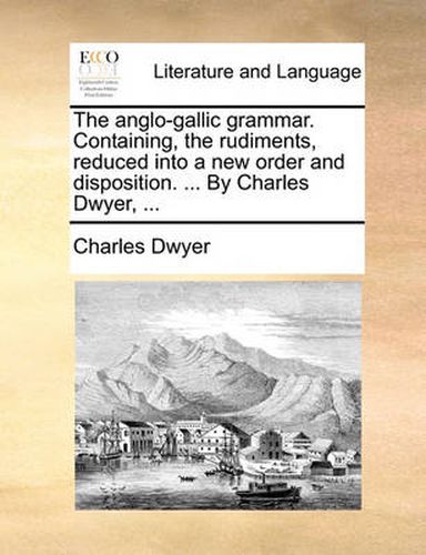 Cover image for The Anglo-Gallic Grammar. Containing, the Rudiments, Reduced Into a New Order and Disposition. ... by Charles Dwyer, ...