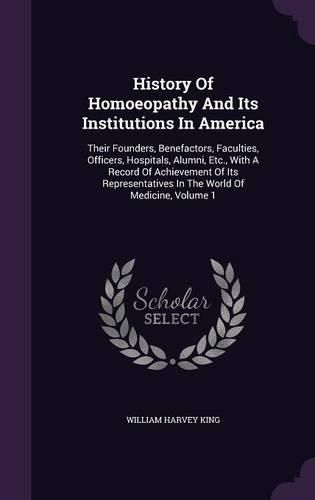 History of Homoeopathy and Its Institutions in America: Their Founders, Benefactors, Faculties, Officers, Hospitals, Alumni, Etc., with a Record of Achievement of Its Representatives in the World of Medicine, Volume 1