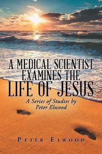 Cover image for A Medical Scientist Examines the Life of Jesus: A Series of Studies by Peter Elwood