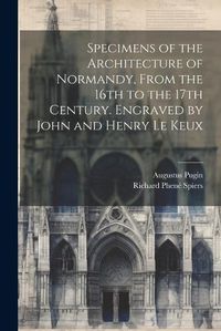 Cover image for Specimens of the Architecture of Normandy, From the 16th to the 17th Century. Engraved by John and Henry Le Keux