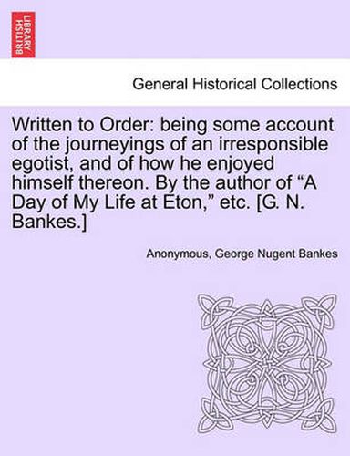 Written to Order: Being Some Account of the Journeyings of an Irresponsible Egotist, and of How He Enjoyed Himself Thereon. by the Author of a Day of My Life at Eton, Etc. [G. N. Bankes.]