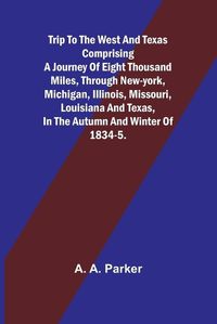 Cover image for Trip to the West and Texas comprising a journey of eight thousand miles, through New-York, Michigan, Illinois, Missouri, Louisiana and Texas, in the autumn and winter of 1834-5.