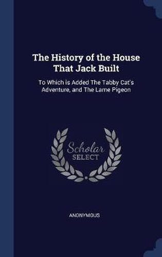 Cover image for The History of the House That Jack Built: To Which Is Added the Tabby Cat's Adventure, and the Lame Pigeon