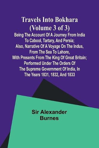 Travels into Bokhara (Volume 3 of 3)Being the Account of A Journey from India to Cabool, Tartary, and Persia; Also, Narrative of a Voyage on the Indus, From the Sea to Lahore, With Presents From the King of Great Britain; Performed Under the Orders of the