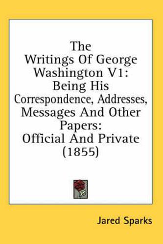 Cover image for The Writings of George Washington V1: Being His Correspondence, Addresses, Messages and Other Papers: Official and Private (1855)