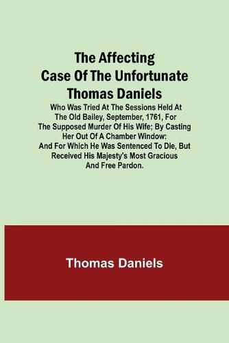 The Affecting Case of the Unfortunate Thomas Daniels; Who Was Tried at the Sessions Held at the Old Bailey, September, 1761, for the Supposed Murder of His Wife; by Casting Her out of a Chamber Window