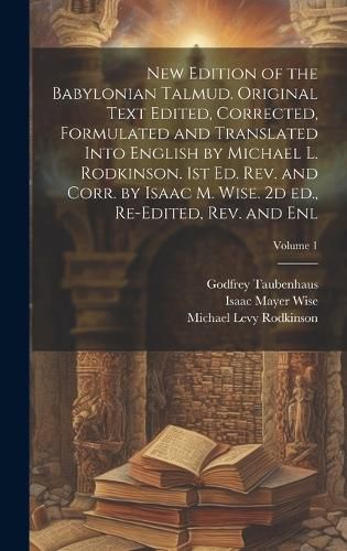 Cover image for New Edition of the Babylonian Talmud. Original Text Edited, Corrected, Formulated and Translated Into English by Michael L. Rodkinson. 1st ed. rev. and Corr. by Isaac M. Wise. 2d ed., Re-edited, rev. and enl; Volume 1