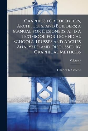 Cover image for Graphics for Engineers, Architects, and Builders; A Manual for Designers, and a Text-Book for Technical Schools. Trusses and Arches Analyzed and Discussed by Graphical Methods
