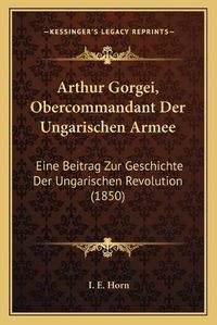 Cover image for Arthur Gorgei, Obercommandant Der Ungarischen Armee: Eine Beitrag Zur Geschichte Der Ungarischen Revolution (1850)