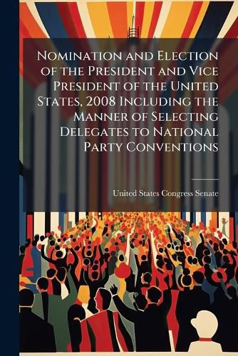 Cover image for Nomination and Election of the President and Vice President of the United States, 2008 Including the Manner of Selecting Delegates to National Party Conventions