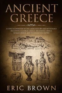 Cover image for Ancient Greece: A Concise Overview of the Greek History and Mythology Including Classical Greece, Hellenistic Greece, Roman Greece and The Byzantine Empire