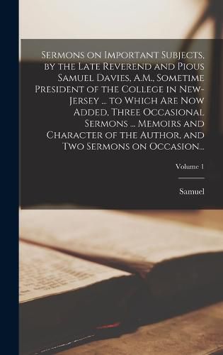 Cover image for Sermons on Important Subjects, by the Late Reverend and Pious Samuel Davies, A.M., Sometime President of the College in New-Jersey ... to Which Are Now Added, Three Occasional Sermons ... Memoirs and Character of the Author, and Two Sermons on Occasion...;