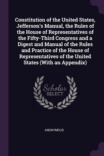 Cover image for Constitution of the United States, Jefferson's Manual, the Rules of the House of Representatives of the Fifty-Third Congress and a Digest and Manual of the Rules and Practice of the House of Representatives of the United States (With an Appendix)