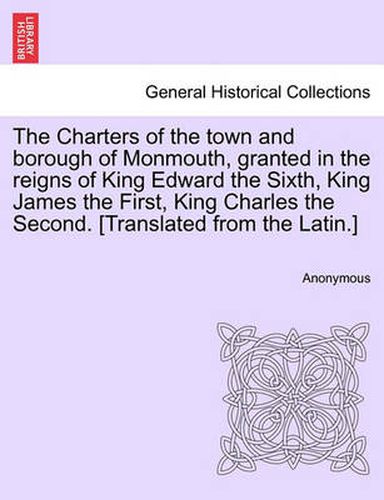 Cover image for The Charters of the Town and Borough of Monmouth, Granted in the Reigns of King Edward the Sixth, King James the First, King Charles the Second. [translated from the Latin.]