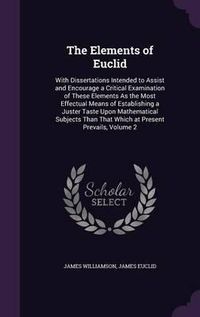 Cover image for The Elements of Euclid: With Dissertations Intended to Assist and Encourage a Critical Examination of These Elements as the Most Effectual Means of Establishing a Juster Taste Upon Mathematical Subjects Than That Which at Present Prevails, Volume 2