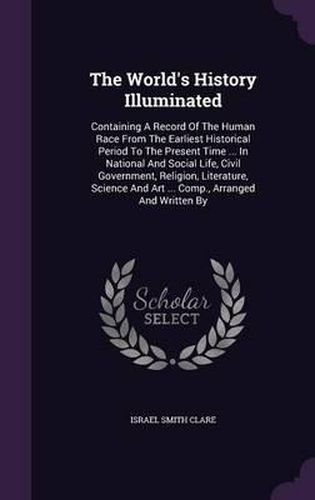 Cover image for The World's History Illuminated: Containing a Record of the Human Race from the Earliest Historical Period to the Present Time ... in National and Social Life, Civil Government, Religion, Literature, Science and Art ... Comp., Arranged and Written by