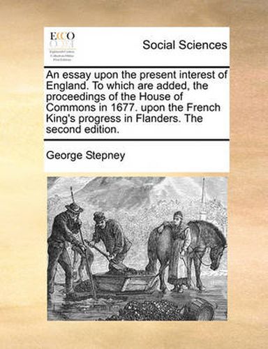 An Essay Upon the Present Interest of England. to Which Are Added, the Proceedings of the House of Commons in 1677. Upon the French King's Progress in Flanders. the Second Edition.