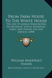 Cover image for From Farm House to the White House: The Life of George Washington, His Boyhood, Youth, Manhood, Public and Private Life and Services (1890)