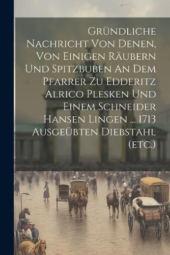 Cover image for Gruendliche Nachricht Von Denen, Von Einigen Raeubern Und Spitzbuben An Dem Pfarrer Zu Edderitz Alrico Plesken Und Einem Schneider Hansen Lingen ... 1713 Ausgeuebten Diebstahl (etc.)