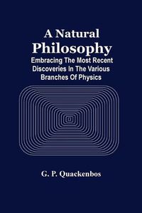 Cover image for A Natural Philosphy; Embracing The Most Recent Discoveries In The Various Branches Of Physics