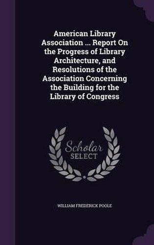 American Library Association ... Report on the Progress of Library Architecture, and Resolutions of the Association Concerning the Building for the Library of Congress