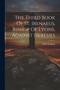 Cover image for The Third Book Of St. Irenaeus, Bishop Of Lyons, Against Heresies