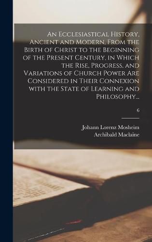 An Ecclesiastical History, Ancient and Modern, From the Birth of Christ to the Beginning of the Present Century, in Which the Rise, Progress, and Variations of Church Power Are Considered in Their Connexion With the State of Learning and Philosophy...; 6