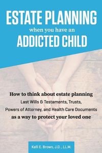 Cover image for Estate Planning When You Have An Addicted Child: How to think about estate planning - Last Wills and Testaments, Trusts, Powers of Attorney, and Health Care Documents - as a way to protect your addicted loved one.