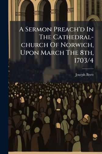 Cover image for A Sermon Preach'd in the Cathedral-Church of Norwich, Upon March the 8th, 1703/4: ... Before the ... Mayor, ... of That ... City. ... by Joseph Brett ...