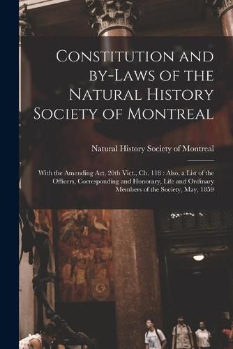 Cover image for Constitution and By-laws of the Natural History Society of Montreal [microform]: With the Amending Act, 20th Vict., Ch. 118: Also, a List of the Officers, Corresponding and Honorary, Life and Ordinary Members of the Society, May, 1859