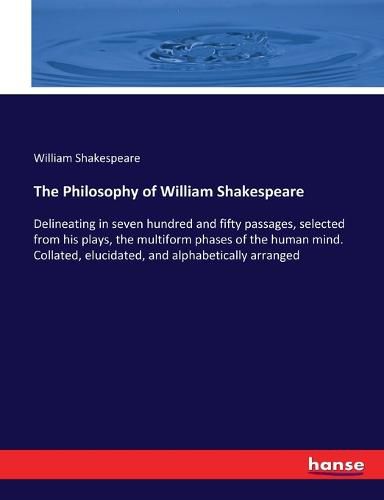 Cover image for The Philosophy of William Shakespeare: Delineating in seven hundred and fifty passages, selected from his plays, the multiform phases of the human mind. Collated, elucidated, and alphabetically arranged