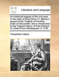 Cover image for An Historical Tragedy of the Civil Wars in the Reign of King Henry VI. (Being a Sequel to the Tragedy of Humfrey Duke of Gloucester: And a Introduction to the Tragical History of King Richard III.) Alter'd from Shakespear, in 1720