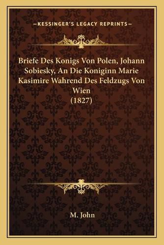 Briefe Des Konigs Von Polen, Johann Sobiesky, an Die Koniginn Marie Kasimire Wahrend Des Feldzugs Von Wien (1827)