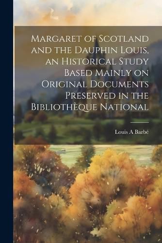 Margaret of Scotland and the Dauphin Louis, an Historical Study Based Mainly on Original Documents Preserved in the Bibliotheque National