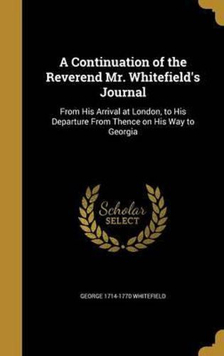 Cover image for A Continuation of the Reverend Mr. Whitefield's Journal: From His Arrival at London, to His Departure from Thence on His Way to Georgia