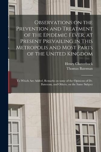 Cover image for Observations on the Prevention and Treatment of the Epidemic Fever, at Present Prevailing in This Metropolis and Most Parts of the United Kingdom: to Which Are Added, Remarks on Some of the Opinions of Dr. Bateman, and Others, on the Same Subject