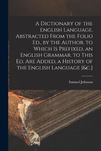 Cover image for A Dictionary of the English Language. Abstracted From the Folio Ed., by the Author. to Which Is Prefixed, an English Grammar. to This Ed. Are Added, a History of the English Language [&c.]