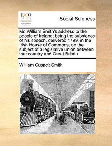 Cover image for Mr. William Smith's Address to the People of Ireland; Being the Substance of His Speech, Delivered 1799, in the Irish House of Commons, on the Subject of a Legislative Union Between That Country and Great Britain