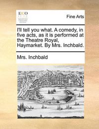 Cover image for I'll Tell You What. a Comedy, in Five Acts, as It Is Performed at the Theatre Royal, Haymarket. by Mrs. Inchbald.