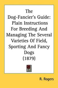 Cover image for The Dog-Fancier's Guide: Plain Instructions for Breeding and Managing the Several Varieties of Field, Sporting and Fancy Dogs (1879)