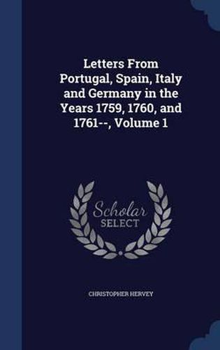 Cover image for Letters from Portugal, Spain, Italy and Germany in the Years 1759, 1760, and 1761--; Volume 1