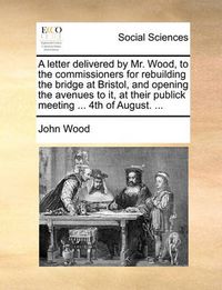 Cover image for A Letter Delivered by Mr. Wood, to the Commissioners for Rebuilding the Bridge at Bristol, and Opening the Avenues to It, at Their Publick Meeting ... 4th of August. ...