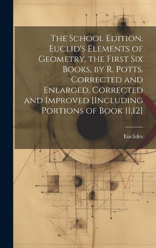 The School Edition. Euclid's Elements of Geometry, the First Six Books, by R. Potts. Corrected and Enlarged. Corrected and Improved [Including Portions of Book 11,12]