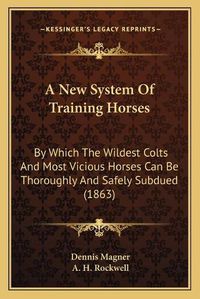 Cover image for A New System of Training Horses: By Which the Wildest Colts and Most Vicious Horses Can Be Thoroughly and Safely Subdued (1863)