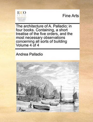 Cover image for The Architecture of A. Palladio; In Four Books. Containing, a Short Treatise of the Five Orders, and the Most Necessary Observations Concerning All Sorts of Building Volume 4 of 4