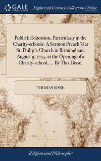 Cover image for Publick Education, Particularly in the Charity-schools. A Sermon Preach'd at St. Philip's Church in Birmingham, August 9, 1724. at the Opening of a Charity-school, ... By Tho. Bisse,