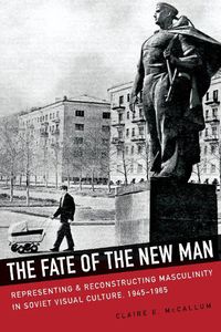 Cover image for The Fate of the New Man: Representing and Reconstructing Masculinity in Soviet Visual Culture, 1945-1965