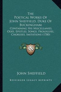 Cover image for The Poetical Works of John Sheffield, Duke of Buckingham: Containing His Miscellanies, Odes, Epistles, Songs, Prologues, Choruses, Imitations (1780)