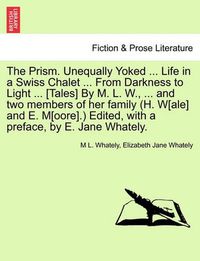 Cover image for The Prism. Unequally Yoked ... Life in a Swiss Chalet ... from Darkness to Light ... [Tales] by M. L. W., ... and Two Members of Her Family (H. W[ale] and E. M[oore].) Edited, with a Preface, by E. Jane Whately.