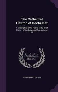 Cover image for The Cathedral Church of Rochester: A Description of Its Fabric and a Brief History of the Episcopal See, Volume 26